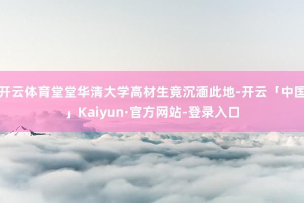 开云体育堂堂华清大学高材生竟沉湎此地-开云「中国」Kaiyun·官方网站-登录入口