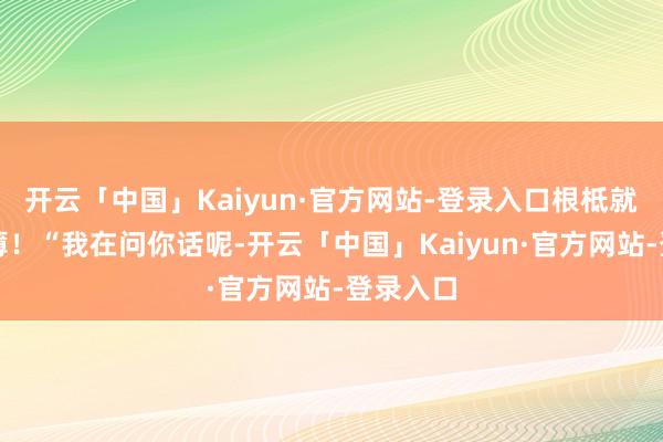 开云「中国」Kaiyun·官方网站-登录入口根柢就势单力薄！“我在问你话呢-开云「中国」Kaiyun·官方网站-登录入口