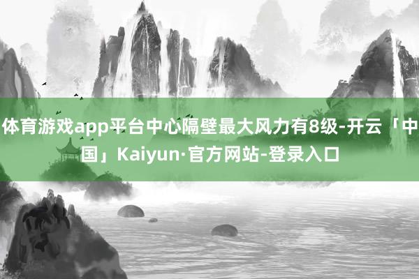 体育游戏app平台中心隔壁最大风力有8级-开云「中国」Kaiyun·官方网站-登录入口