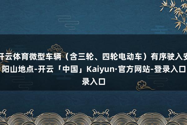 开云体育微型车辆（含三轮、四轮电动车）有序驶入安阳山地点-开云「中国」Kaiyun·官方网站-登录入口