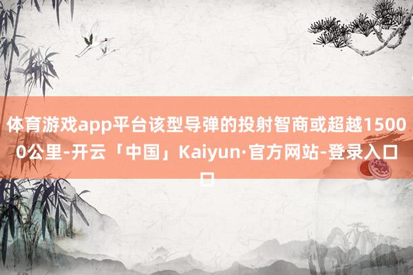 体育游戏app平台该型导弹的投射智商或超越15000公里-开云「中国」Kaiyun·官方网站-登录入口