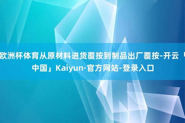 欧洲杯体育从原材料进货覆按到制品出厂覆按-开云「中国」Kaiyun·官方网站-登录入口