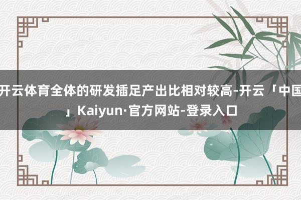 开云体育全体的研发插足产出比相对较高-开云「中国」Kaiyun·官方网站-登录入口