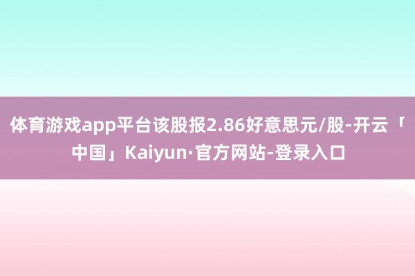 体育游戏app平台该股报2.86好意思元/股-开云「中国」Kaiyun·官方网站-登录入口