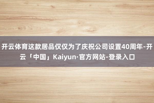 开云体育这款居品仅仅为了庆祝公司设置40周年-开云「中国」Kaiyun·官方网站-登录入口