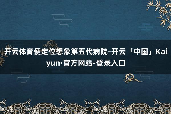 开云体育便定位想象第五代病院-开云「中国」Kaiyun·官方网站-登录入口