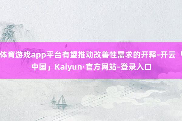 体育游戏app平台有望推动改善性需求的开释-开云「中国」Kaiyun·官方网站-登录入口