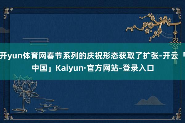 开yun体育网春节系列的庆祝形态获取了扩张-开云「中国」Kaiyun·官方网站-登录入口