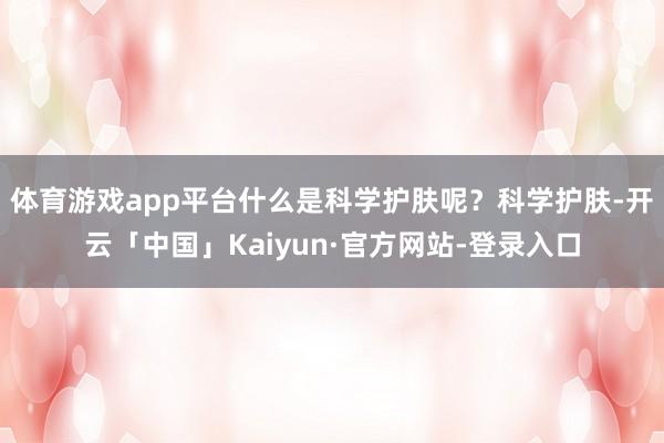 体育游戏app平台什么是科学护肤呢？科学护肤-开云「中国」Kaiyun·官方网站-登录入口