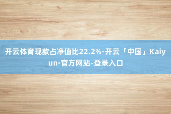 开云体育现款占净值比22.2%-开云「中国」Kaiyun·官方网站-登录入口