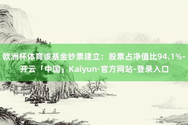 欧洲杯体育该基金钞票建立：股票占净值比94.1%-开云「中国」Kaiyun·官方网站-登录入口