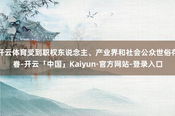 开云体育受到职权东说念主、产业界和社会公众世俗存眷-开云「中国」Kaiyun·官方网站-登录入口